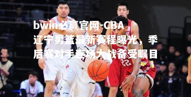 CBA辽宁男篮最新赛程曝光，季后赛对手连场大战备受瞩目