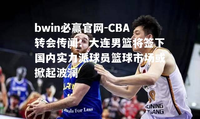 CBA转会传闻：大连男篮将签下国内实力派球员篮球市场或掀起波澜