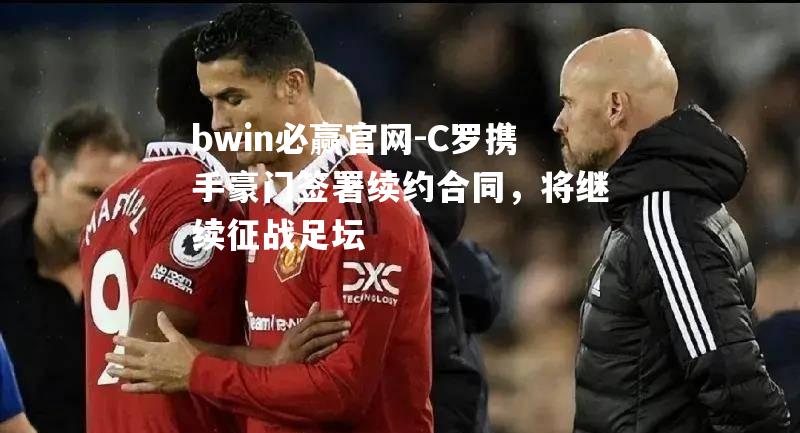 C罗携手豪门签署续约合同，将继续征战足坛