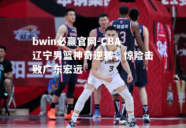 CBA辽宁男篮神奇逆转，惊险击败广东宏远