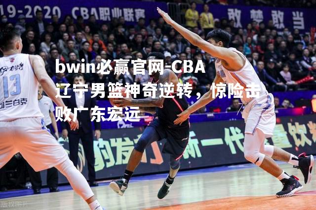 CBA辽宁男篮神奇逆转，惊险击败广东宏远