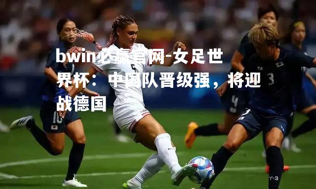 bwin必赢官网-女足世界杯：中国队晋级强，将迎战德国