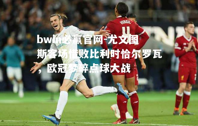 bwin必赢官网-尤文图斯客场惜败比利时恰尔罗瓦，欧冠梦碎点球大战