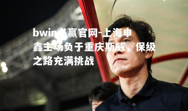 bwin必赢官网-上海申鑫主场负于重庆斯威，保级之路充满挑战