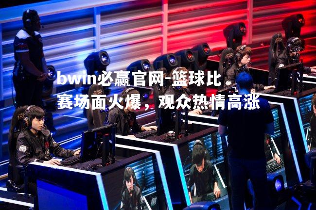 bwin必赢官网-篮球比赛场面火爆，观众热情高涨