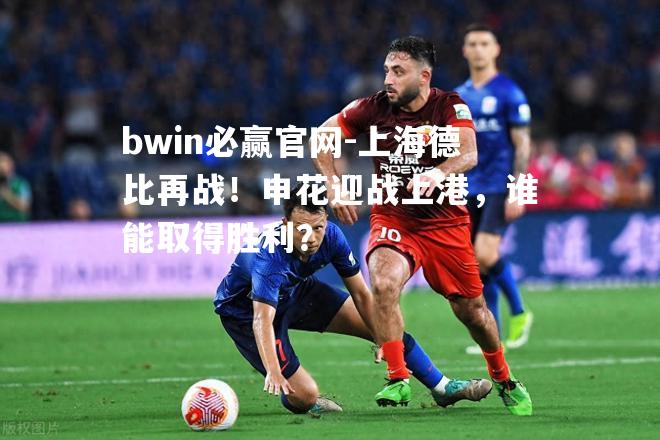 bwin必赢官网-上海德比再战！申花迎战上港，谁能取得胜利？