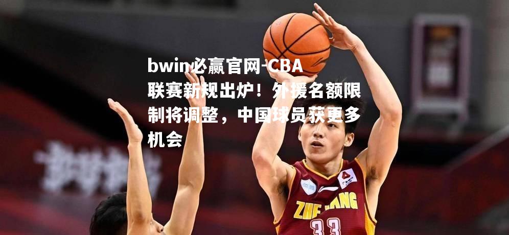 CBA联赛新规出炉！外援名额限制将调整，中国球员获更多机会