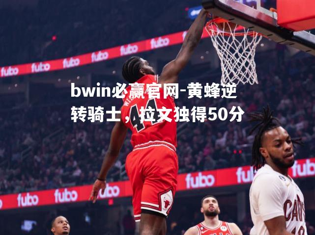 bwin必赢官网-黄蜂逆转骑士，拉文独得50分